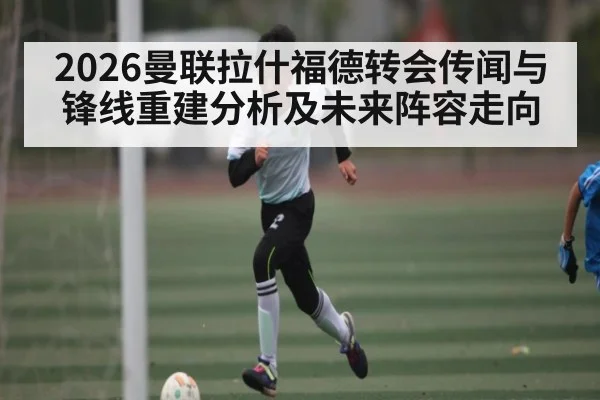 2026曼联拉什福德转会传闻与锋线重建分析及未来阵容走向