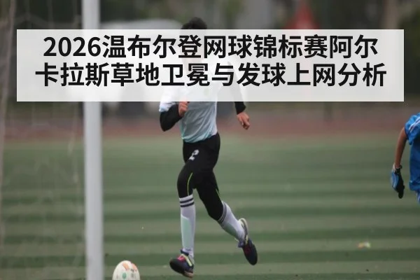 2026温布尔登网球锦标赛阿尔卡拉斯草地卫冕与发球上网分析