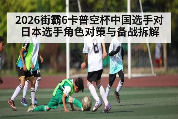 2026街霸6卡普空杯中国选手对日本选手角色对策与备战拆解